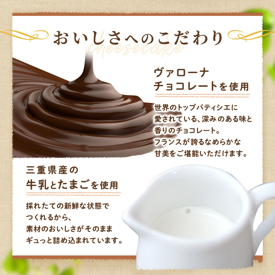 おいしさへのこだわり　「ヴァローナチョコレートを使用」世界のトップパティシエに愛されている、深みのある味と香りのチョコレート。フランスが誇るなめらかな甘美をご堪能いただけます。　「三重県産の牛乳とたまごを使用」採れたての新鮮な状態でつくれるから、素材のおいしさがそのままギュッと詰め込まれています。